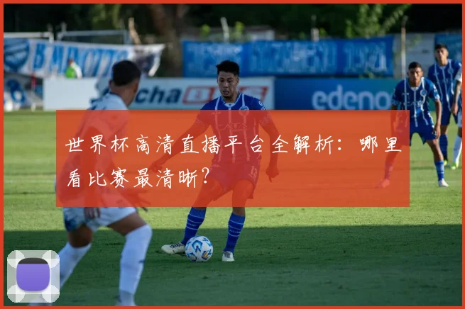 世界杯高清直播平台全解析：哪里看比赛最清晰？