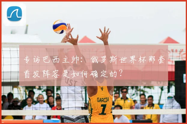 专访巴西主帅:俄罗斯世界杯那套首发阵容是如何确定的?
