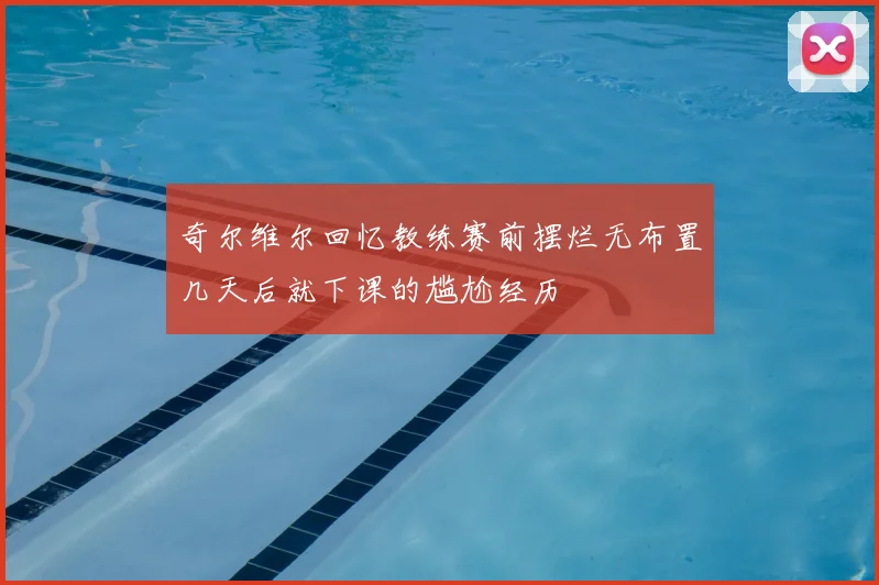 奇尔维尔回忆教练赛前摆烂无布置几天后就下课的尴尬经历