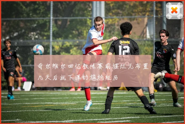 奇尔维尔回忆教练赛前摆烂无布置几天后就下课的尴尬经历