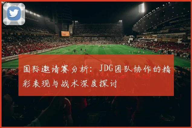 国际邀请赛分析：JDG团队协作的精彩表现与战术深度探讨