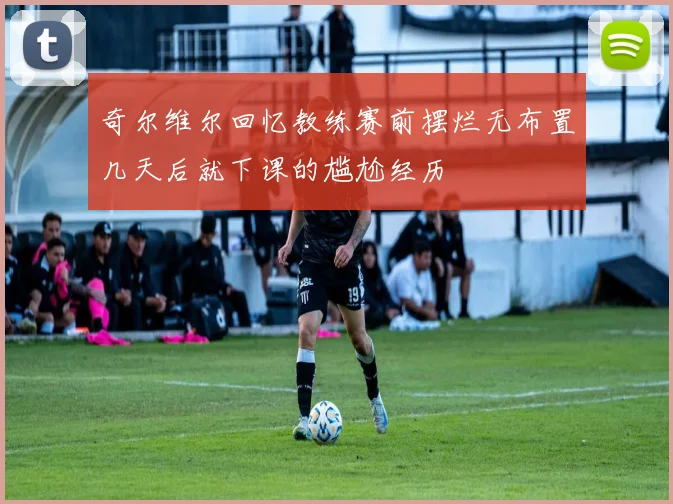 奇尔维尔回忆教练赛前摆烂无布置几天后就下课的尴尬经历