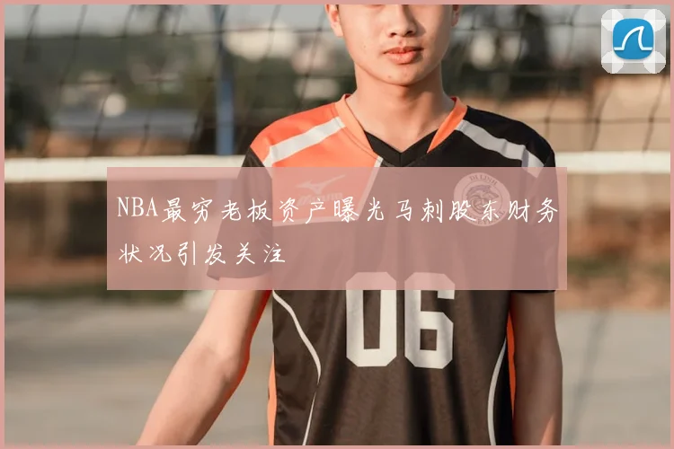 NBA最穷老板资产曝光马刺股东财务状况引发关注
