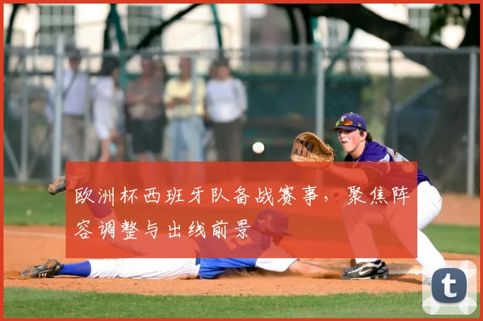 欧洲杯西班牙队备战赛事，聚焦阵容调整与出线前景