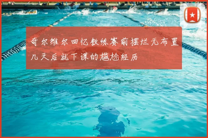 奇尔维尔回忆教练赛前摆烂无布置几天后就下课的尴尬经历