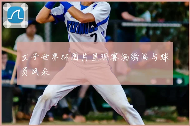女子世界杯图片呈现赛场瞬间与球员风采