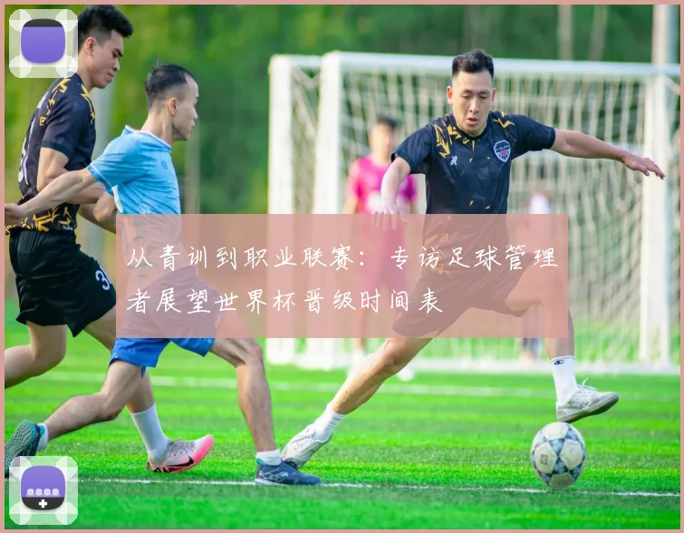 从青训到职业联赛：专访足球管理者展望世界杯晋级时间表