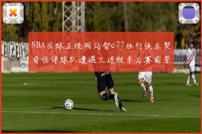 NBA买球正规网站智c77独行侠东契奇伤停球队遭遇三连败季后赛前景蒙阴影