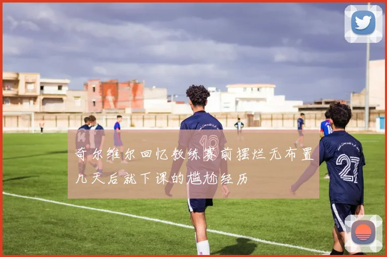 奇尔维尔回忆教练赛前摆烂无布置几天后就下课的尴尬经历