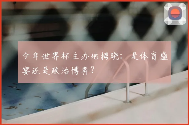 今年世界杯主办地揭晓:是体育盛宴还是政治博弈?