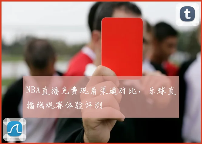 NBA直播免费观看渠道对比，乐球直播线观赛体验评测