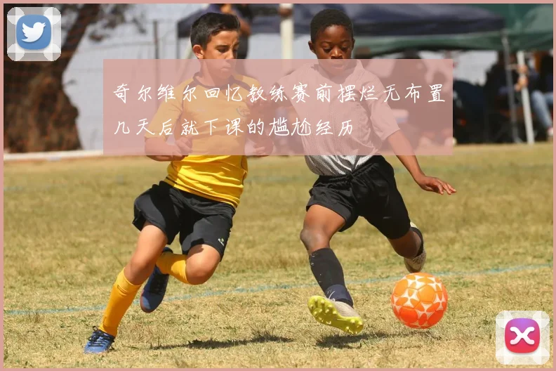 奇尔维尔回忆教练赛前摆烂无布置几天后就下课的尴尬经历