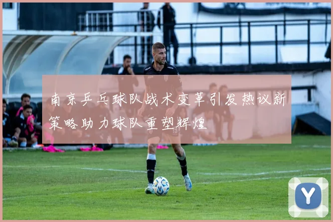 南京乒乓球队战术变革引发热议新策略助力球队重塑辉煌