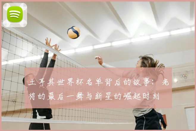 土耳其世界杯名单背后的故事:老将的最后一舞与新星的崛起时刻