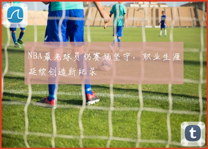 NBA最老球员仍赛场坚守，职业生涯延续创造新纪录