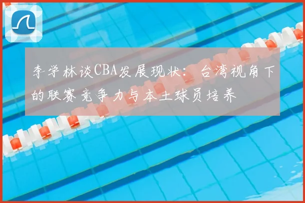 李学林谈CBA发展现状：台湾视角下的联赛竞争力与本土球员培养