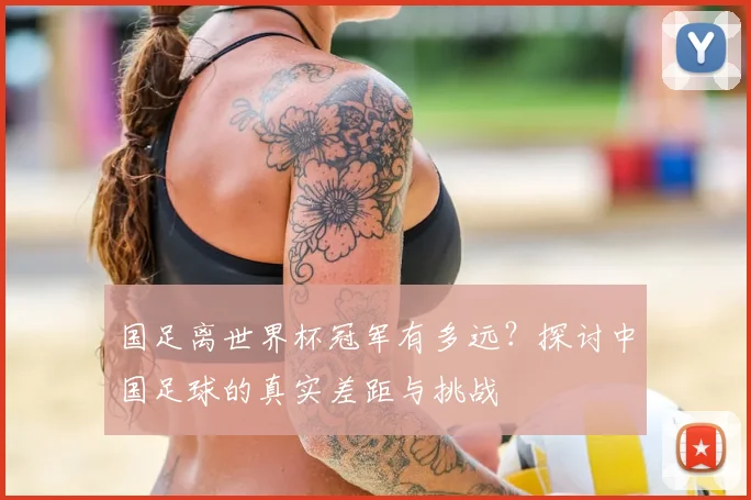 国足离世界杯冠军有多远?探讨中国足球的真实差距与挑战