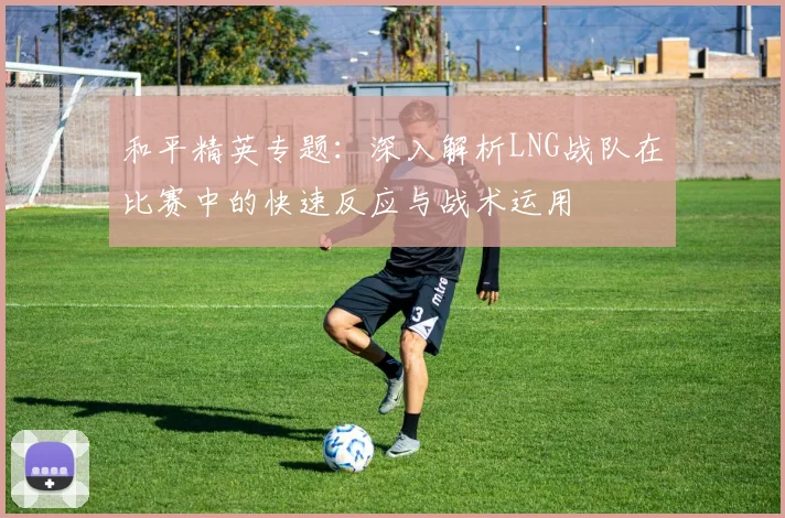 和平精英专题：深入解析LNG战队在比赛中的快速反应与战术运用