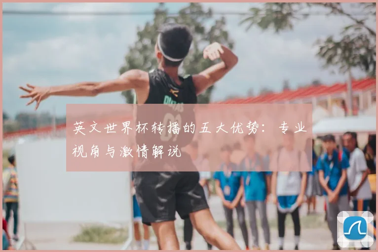 英文世界杯转播的五大优势:专业视角与激情解说