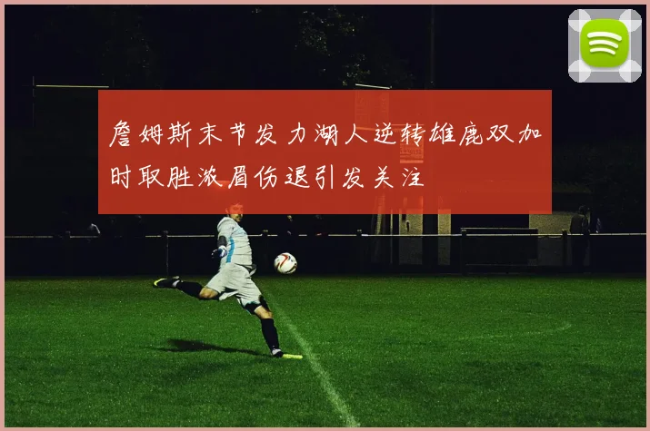 詹姆斯末节发力湖人逆转雄鹿双加时取胜浓眉伤退引发关注