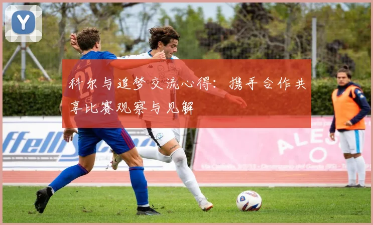 科尔与追梦交流心得:携手合作共享比赛观察与见解