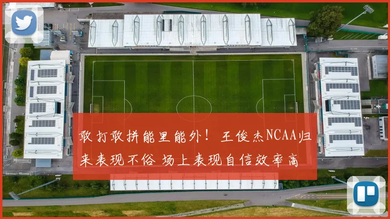 敢打敢拼能里能外!王俊杰NCAA归来表现不俗 场上表现自信效率高