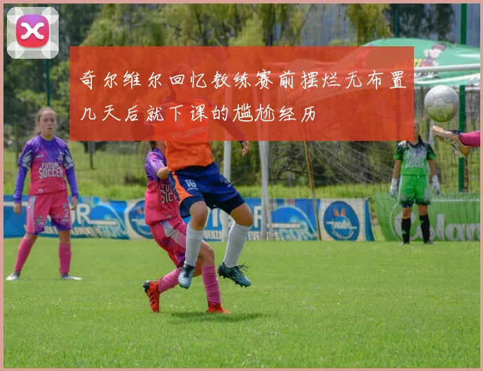 奇尔维尔回忆教练赛前摆烂无布置几天后就下课的尴尬经历