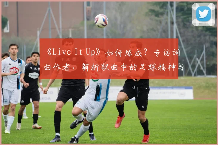 《Live It Up》如何炼成？专访词曲作者，解析歌曲中的足球精神与流行元素