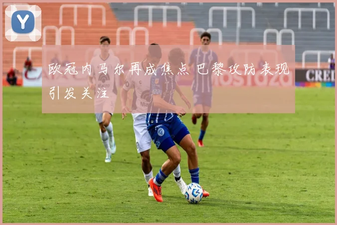欧冠内马尔再成焦点 巴黎攻防表现引发关注