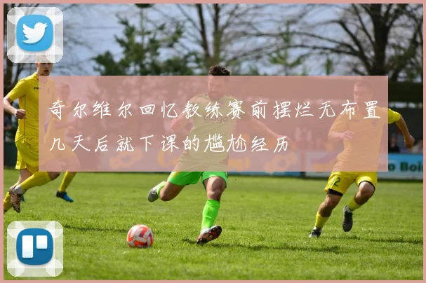 奇尔维尔回忆教练赛前摆烂无布置几天后就下课的尴尬经历