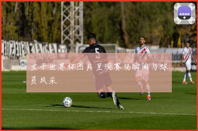 女子世界杯图片呈现赛场瞬间与球员风采