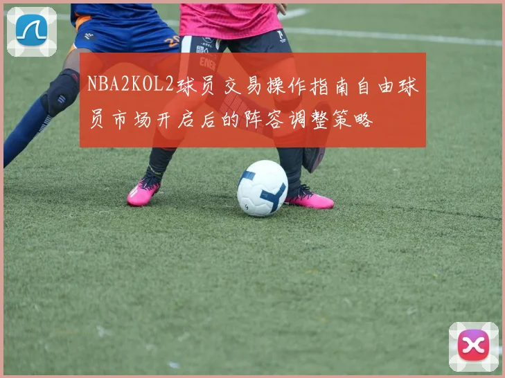 NBA2KOL2球员交易操作指南自由球员市场开启后的阵容调整策略