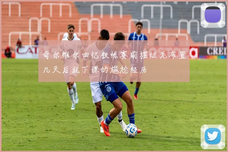 奇尔维尔回忆教练赛前摆烂无布置几天后就下课的尴尬经历