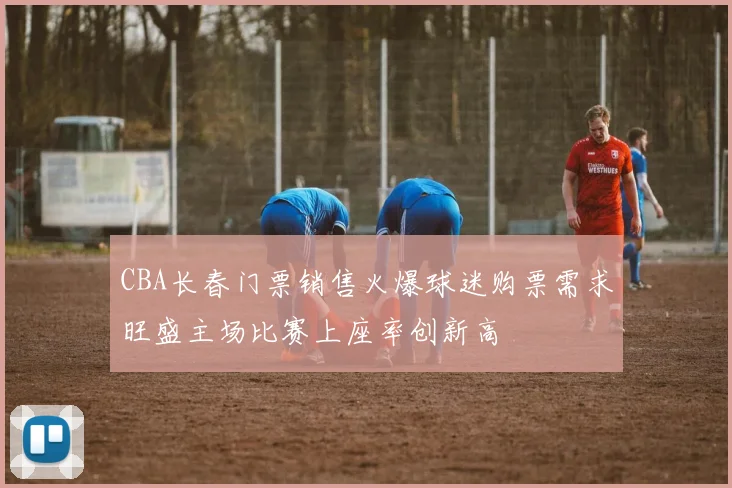 CBA长春门票销售火爆球迷购票需求旺盛主场比赛上座率创新高