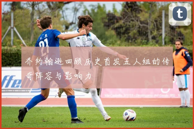 乔约翰逊回顾历史首发五人组的传奇阵容与影响力