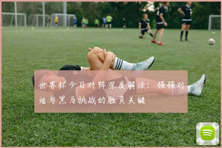 世界杯今日对阵深度解读：强强对话与黑马挑战的胜负关键