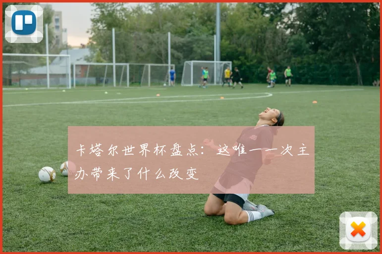 卡塔尔世界杯盘点：这唯一一次主办带来了什么改变